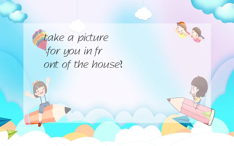 take a picture for you in front of the house?