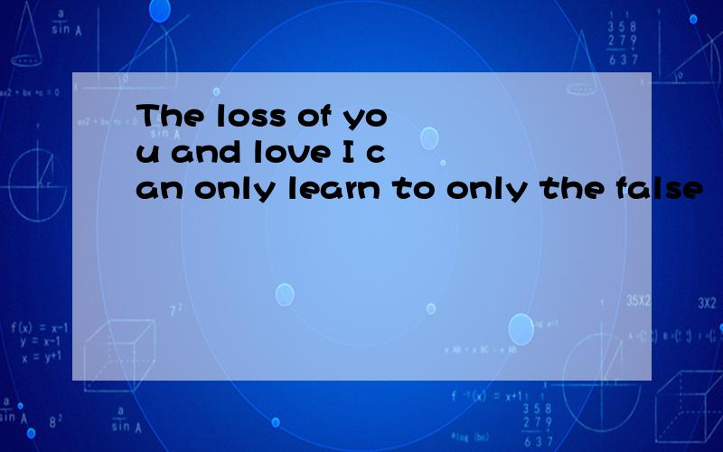 The loss of you and love I can only learn to only the false