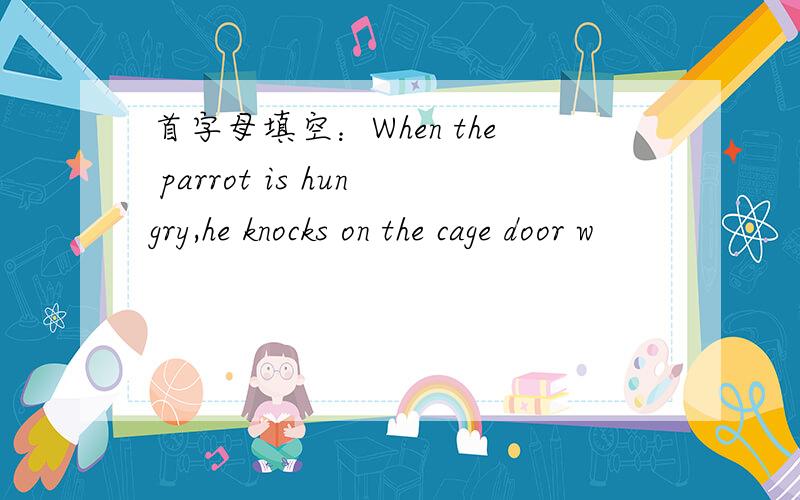 首字母填空：When the parrot is hungry,he knocks on the cage door w