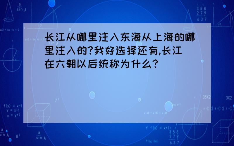 长江从哪里注入东海从上海的哪里注入的?我好选择还有,长江在六朝以后统称为什么?