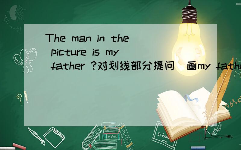 The man in the picture is my father ?对划线部分提问（画my father）