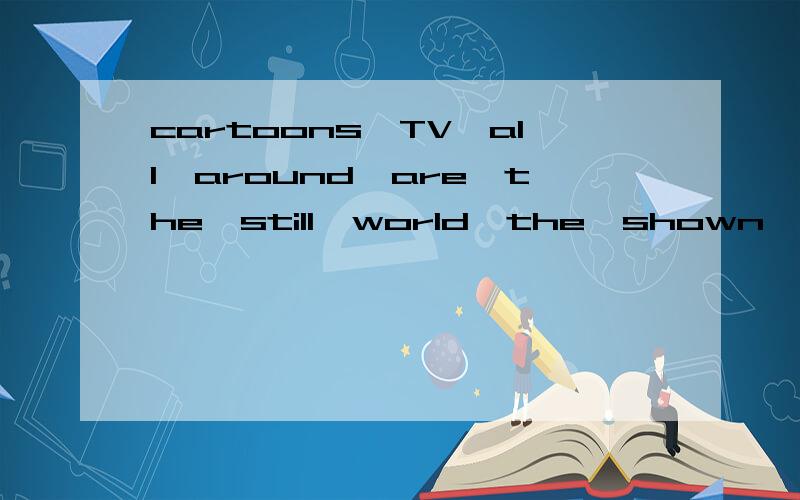 cartoons,TV,all,around,are,the,still,world,the,shown,on 连词成句