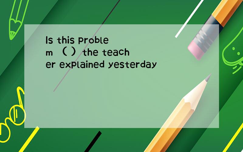 Is this problem （ ）the teacher explained yesterday