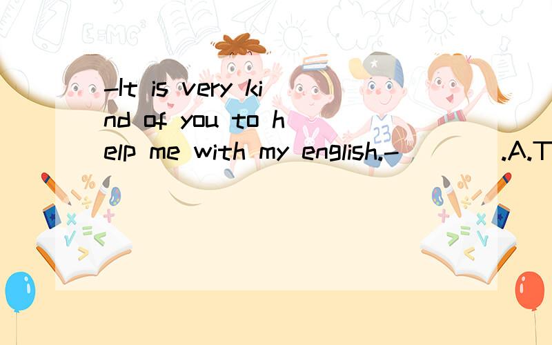 -It is very kind of you to help me with my english.-____.A.T