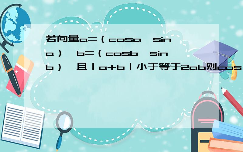 若向量a=（cosa,sina）,b=（cosb,sinb）,且｜a+b｜小于等于2ab则cos（a-b）的值是