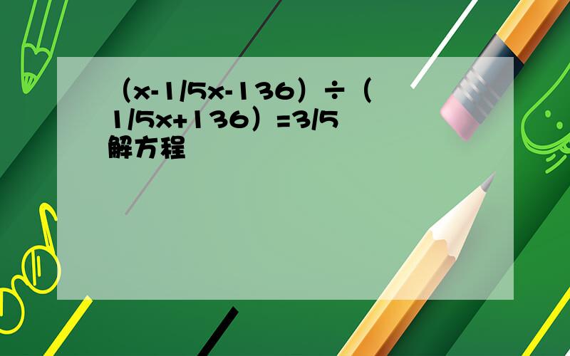 （x-1/5x-136）÷（1/5x+136）=3/5 解方程