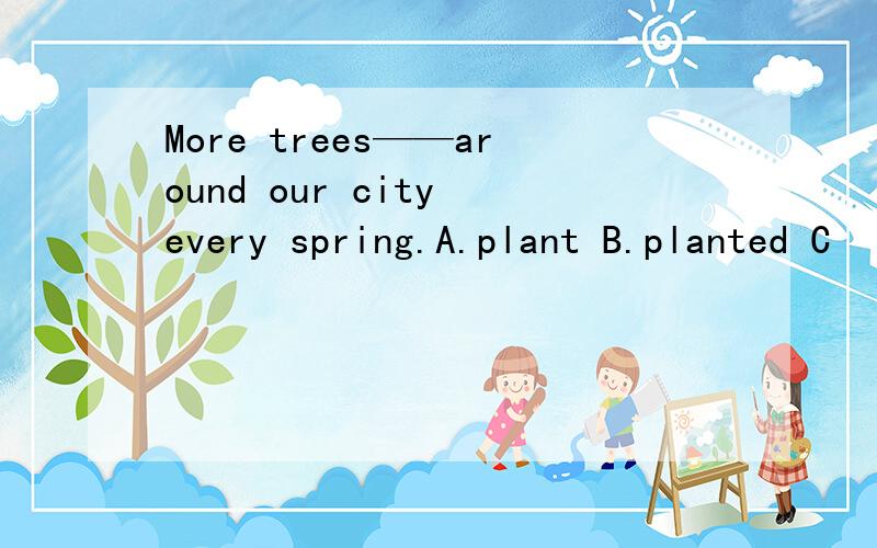 More trees——around our city every spring.A.plant B.planted C