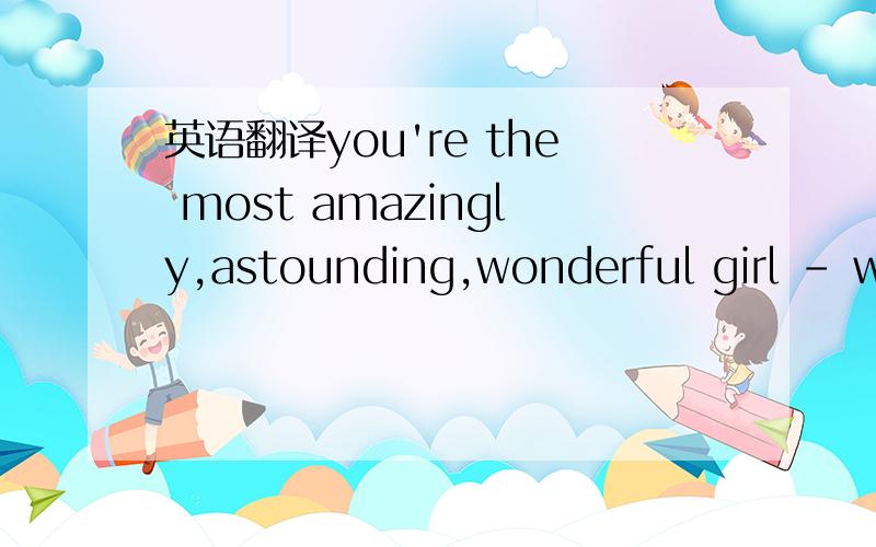 英语翻译you're the most amazingly,astounding,wonderful girl - wo