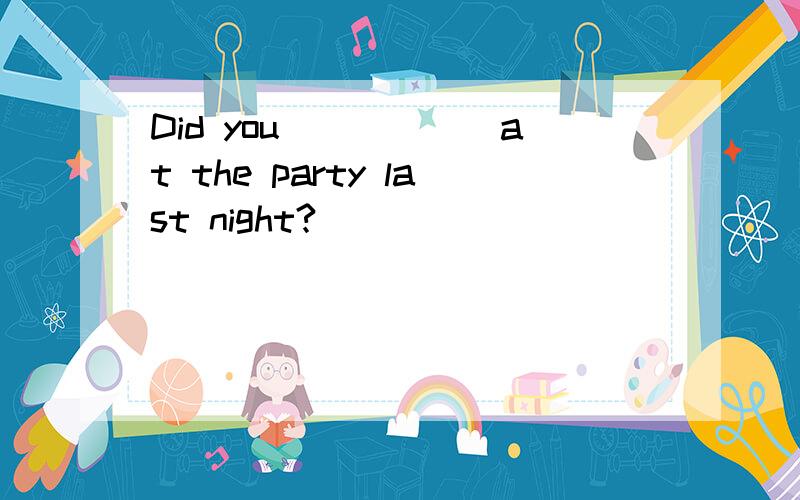Did you______at the party last night?