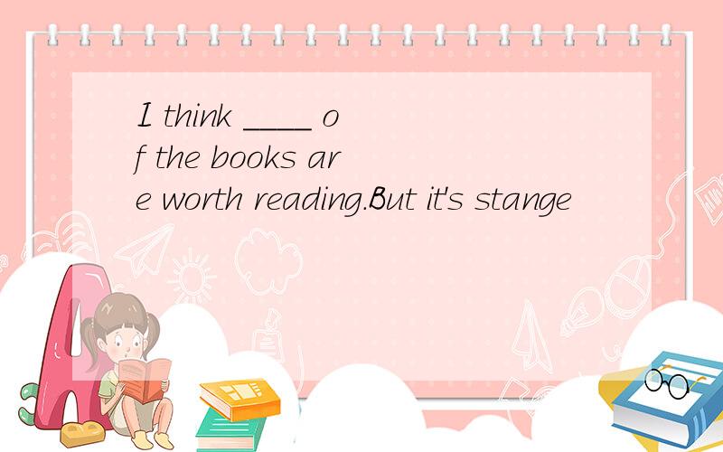I think ____ of the books are worth reading.But it's stange