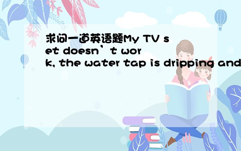 求问一道英语题My TV set doesn’t work, the water tap is dripping and