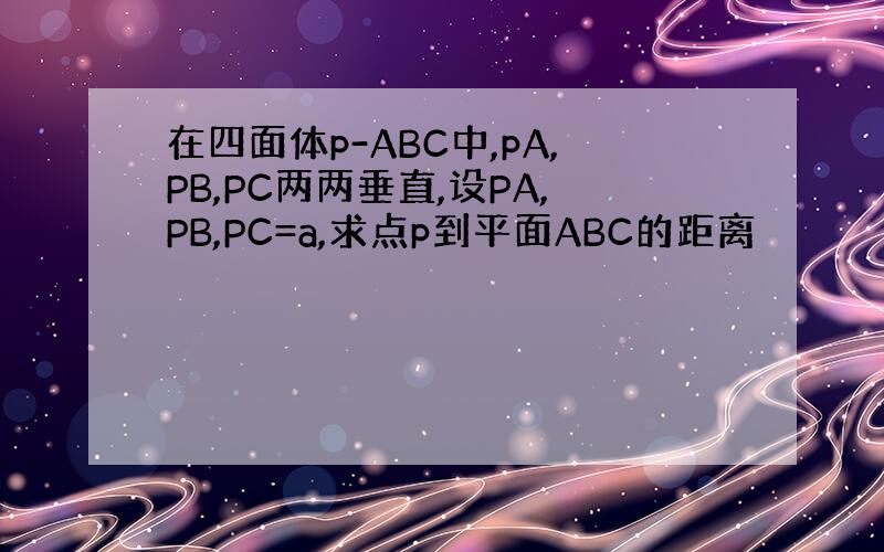 在四面体p-ABC中,pA,PB,PC两两垂直,设PA,PB,PC=a,求点p到平面ABC的距离