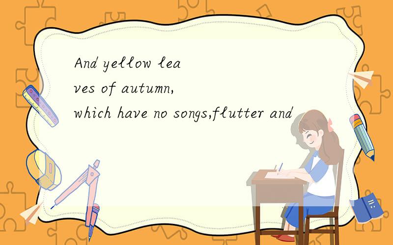 And yellow leaves of autumn,which have no songs,flutter and