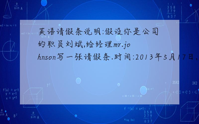 英语请假条说明:假设你是公司的职员刘斌,给经理mr.johnson写一张请假条.时间:2013年5月17日,星期五.1.