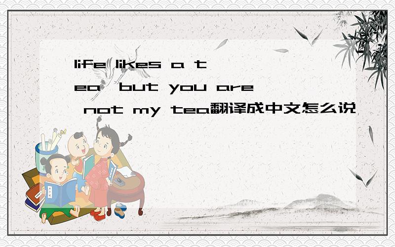 life likes a tea,but you are not my tea翻译成中文怎么说