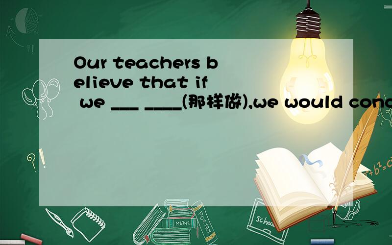 Our teachers believe that if we ___ ____(那样做),we would conce