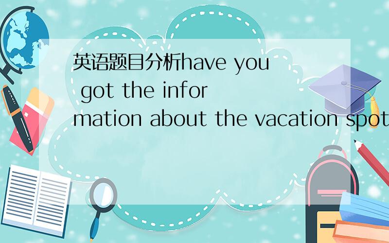 英语题目分析have you got the information about the vacation spots