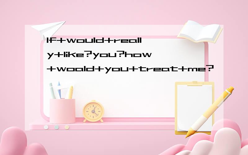 If+would+really+like?you?how+woald+you+treat+me?