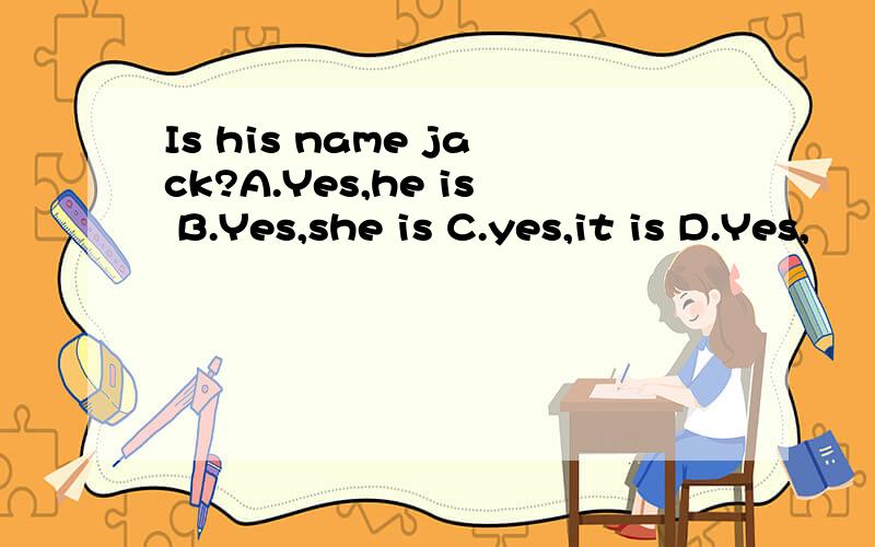 Is his name jack?A.Yes,he is B.Yes,she is C.yes,it is D.Yes,