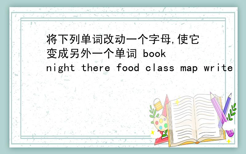 将下列单词改动一个字母,使它变成另外一个单词 book night there food class map write
