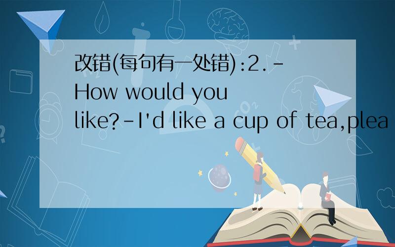 改错(每句有一处错):2.-How would you like?-I'd like a cup of tea,plea