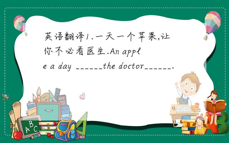 英语翻译1.一天一个苹果,让你不必看医生.An apple a day ______the doctor______.