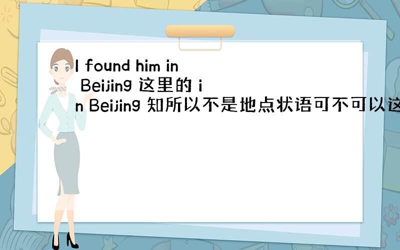 I found him in Beijing 这里的 in Beijing 知所以不是地点状语可不可以这样理解是不是因为