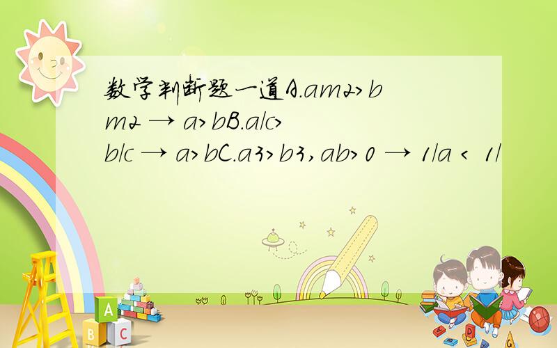 数学判断题一道A.am2>bm2 → a>bB.a/c>b/c → a>bC.a3>b3,ab>0 → 1/a < 1/