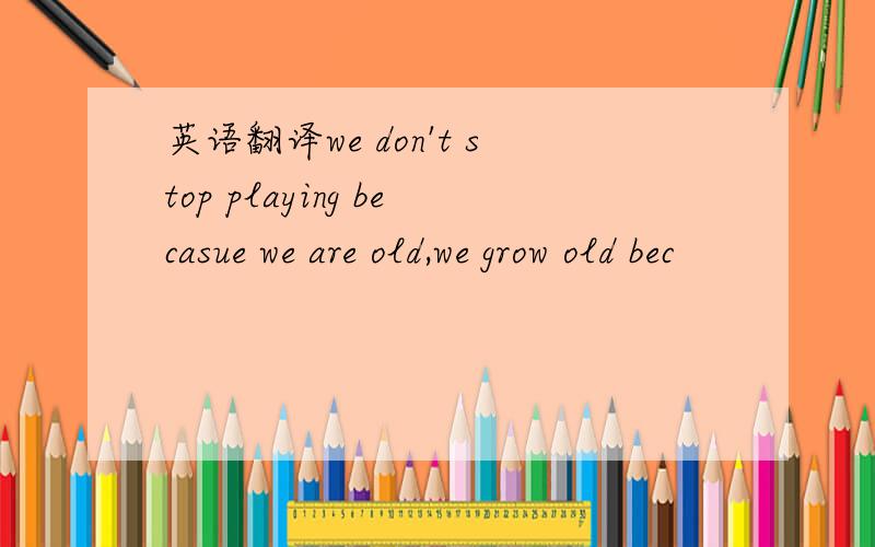 英语翻译we don't stop playing becasue we are old,we grow old bec