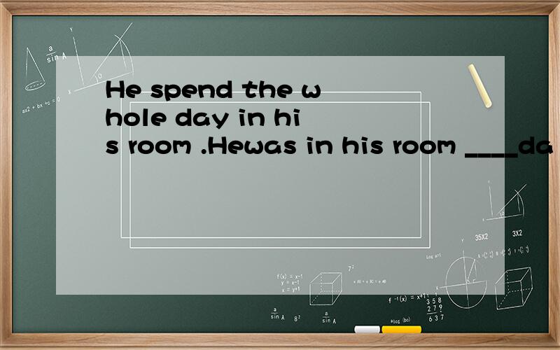He spend the whole day in his room .Hewas in his room ____da