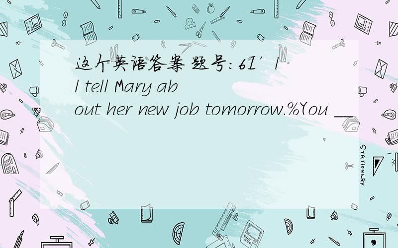 这个英语答案 题号:6I’ll tell Mary about her new job tomorrow.%You __