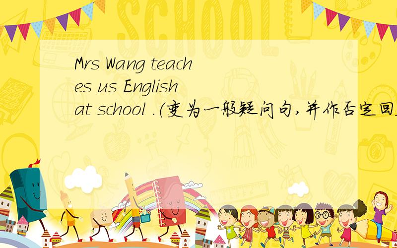 Mrs Wang teaches us English at school .（变为一般疑问句,并作否定回答）