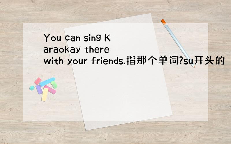 You can sing Karaokay there with your friends.指那个单词?su开头的