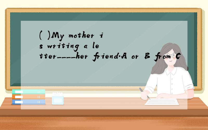 ( )My mother is writing a letter____her friend.A or B from C