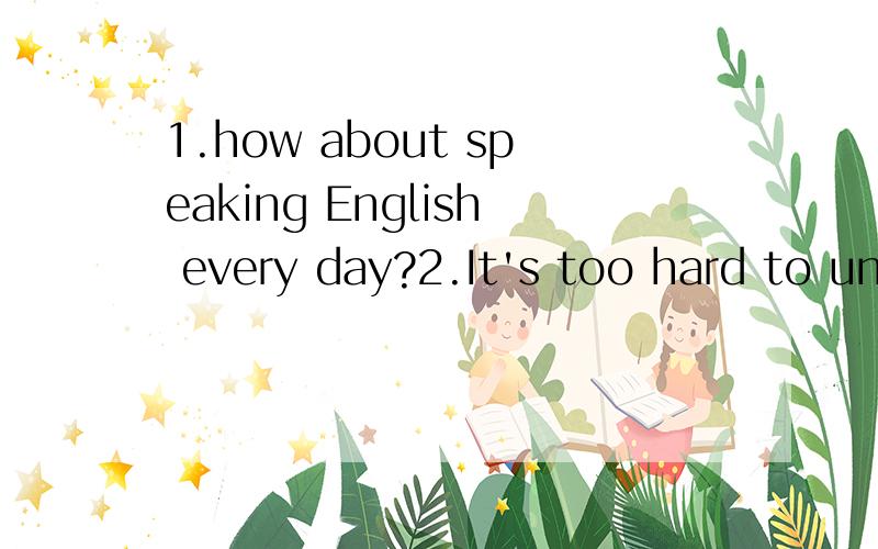 1.how about speaking English every day?2.It's too hard to un