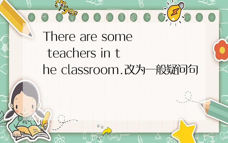 There are some teachers in the classroom.改为一般疑问句