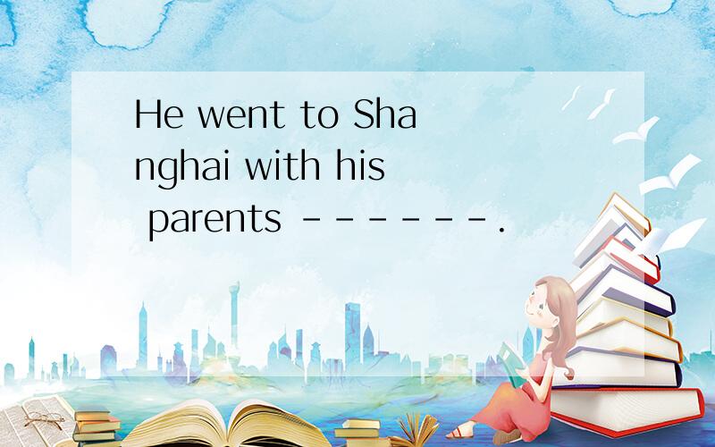 He went to Shanghai with his parents ------.
