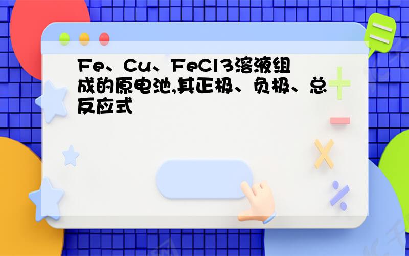 Fe、Cu、FeCl3溶液组成的原电池,其正极、负极、总反应式
