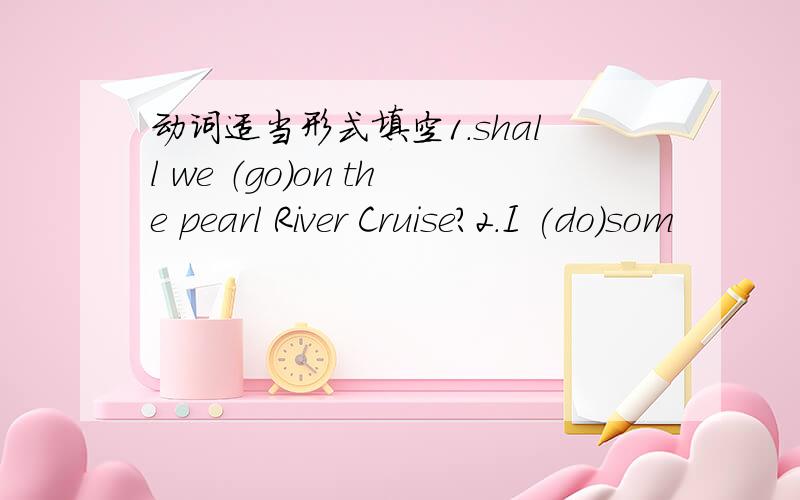 动词适当形式填空1.shall we （go)on the pearl River Cruise?2.I (do)som