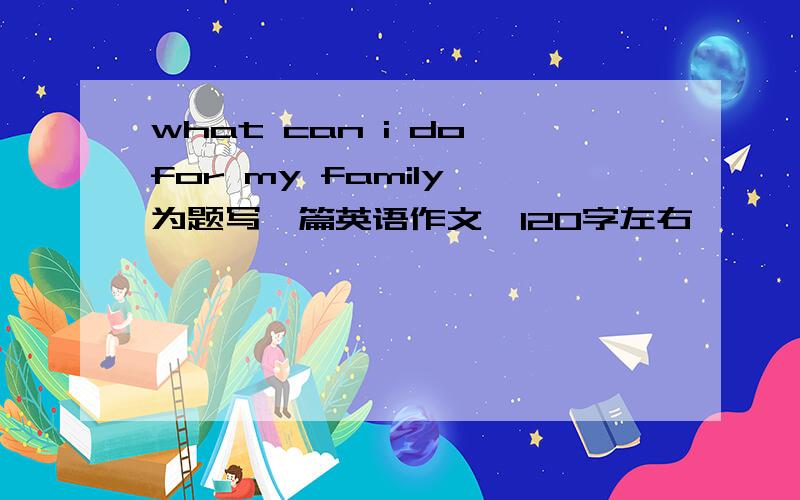 what can i do for my family 为题写一篇英语作文,120字左右