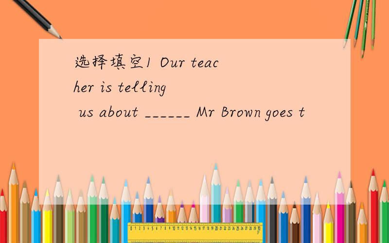 选择填空1 Our teacher is telling us about ______ Mr Brown goes t