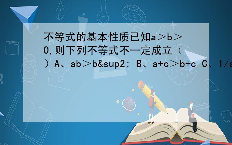 不等式的基本性质已知a＞b＞0,则下列不等式不一定成立（）A、ab＞b² B、a+c＞b+c C、1/a＜1/