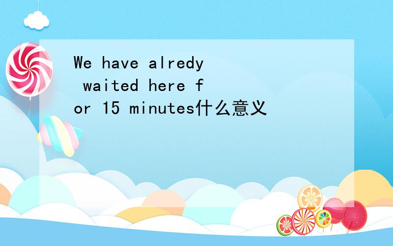 We have alredy waited here for 15 minutes什么意义