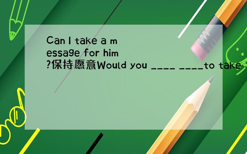 Can I take a message for him?保持愿意Would you ____ ____to take