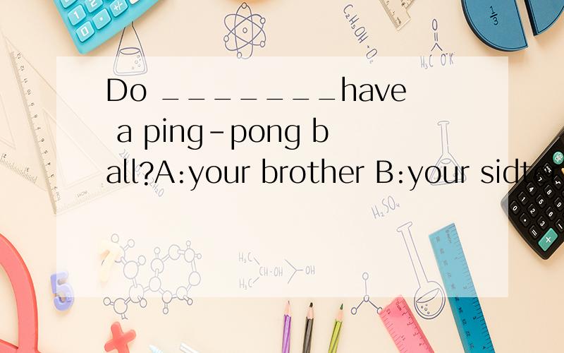 Do _______have a ping-pong ball?A:your brother B:your sidter
