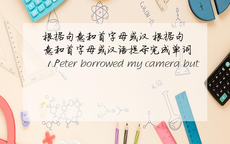 根据句意和首字母或汉 根据句意和首字母或汉语提示完成单词 1.Peter borrowed my camera but