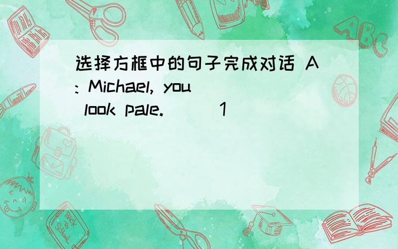选择方框中的句子完成对话 A: Michael, you look pale. __ 1 __