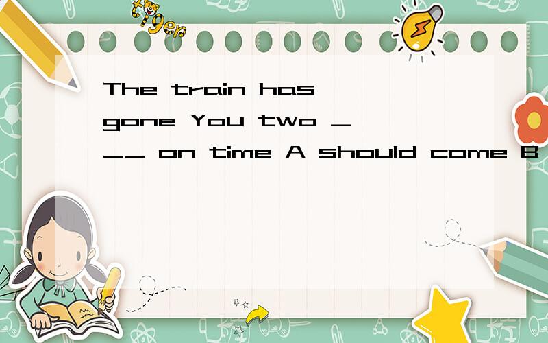The train has gone You two ___ on time A should come B must