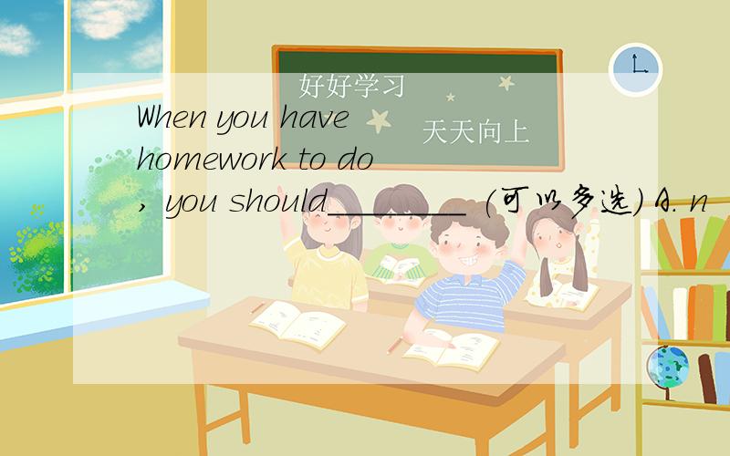 When you have homework to do, you should________ (可以多选) A. n