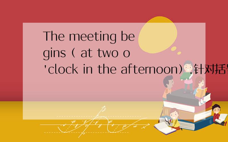 The meeting begins（ at two o'clock in the afternoon）.针对括号部分提